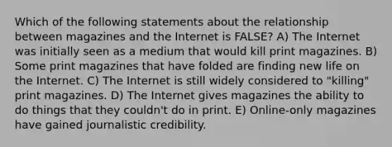 Which of the following statements about the relationship between magazines and the Internet is FALSE? A) The Internet was initially seen as a medium that would kill print magazines. B) Some print magazines that have folded are finding new life on the Internet. C) The Internet is still widely considered to "killing" print magazines. D) The Internet gives magazines the ability to do things that they couldn't do in print. E) Online-only magazines have gained journalistic credibility.