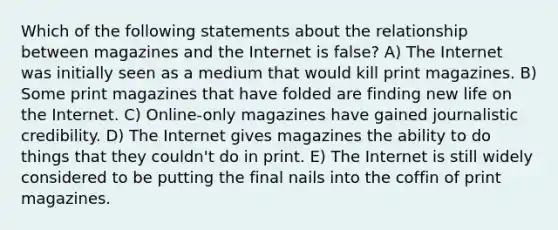 Which of the following statements about the relationship between magazines and the Internet is false? A) The Internet was initially seen as a medium that would kill print magazines. B) Some print magazines that have folded are finding new life on the Internet. C) Online-only magazines have gained journalistic credibility. D) The Internet gives magazines the ability to do things that they couldn't do in print. E) The Internet is still widely considered to be putting the final nails into the coffin of print magazines.