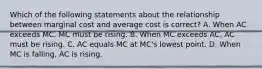 Which of the following statements about the relationship between marginal cost and average cost is correct? A. When AC exceeds MC, MC must be rising. B. When MC exceeds AC, AC must be rising. C. AC equals MC at MC's lowest point. D. When MC is falling, AC is rising.