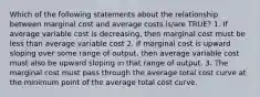 Which of the following statements about the relationship between marginal cost and average costs is/are TRUE? 1. If average variable cost is decreasing, then marginal cost must be less than average variable cost 2. If marginal cost is upward sloping over some range of output, then average variable cost must also be upward sloping in that range of output. 3. The marginal cost must pass through the average total cost curve at the minimum point of the average total cost curve.