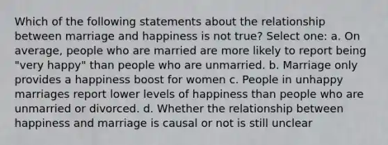 Which of the following statements about the relationship between marriage and happiness is not true? Select one: a. On average, people who are married are more likely to report being "very happy" than people who are unmarried. b. Marriage only provides a happiness boost for women c. People in unhappy marriages report lower levels of happiness than people who are unmarried or divorced. d. Whether the relationship between happiness and marriage is causal or not is still unclear