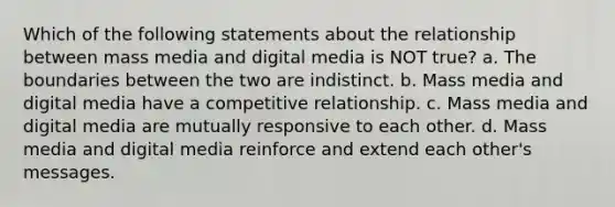 Which of the following statements about the relationship between mass media and digital media is NOT true? a. The boundaries between the two are indistinct. b. Mass media and digital media have a competitive relationship. c. Mass media and digital media are mutually responsive to each other. d. Mass media and digital media reinforce and extend each other's messages.