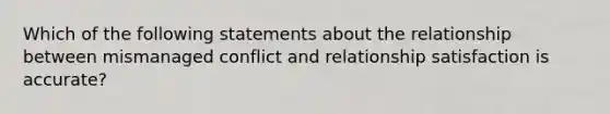 Which of the following statements about the relationship between mismanaged conflict and relationship satisfaction is accurate?