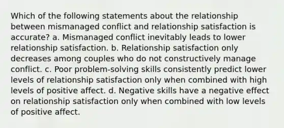 Which of the following statements about the relationship between mismanaged conflict and relationship satisfaction is accurate? a. Mismanaged conflict inevitably leads to lower relationship satisfaction. b. Relationship satisfaction only decreases among couples who do not constructively manage conflict. c. Poor problem-solving skills consistently predict lower levels of relationship satisfaction only when combined with high levels of positive affect. d. Negative skills have a negative effect on relationship satisfaction only when combined with low levels of positive affect.