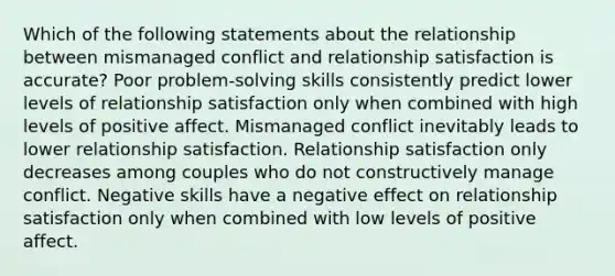 Which of the following statements about the relationship between mismanaged conflict and relationship satisfaction is accurate? Poor problem-solving skills consistently predict lower levels of relationship satisfaction only when combined with high levels of positive affect. Mismanaged conflict inevitably leads to lower relationship satisfaction. Relationship satisfaction only decreases among couples who do not constructively manage conflict. Negative skills have a negative effect on relationship satisfaction only when combined with low levels of positive affect.