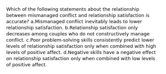 Which of the following statements about the relationship between mismanaged conflict and relationship satisfaction is accurate? a.Mismanaged conflict inevitably leads to lower relationship satisfaction. b.Relationship satisfaction only decreases among couples who do not constructively manage conflict. c.Poor problem-solving skills consistently predict lower levels of relationship satisfaction only when combined with high levels of positive affect. d.Negative skills have a negative effect on relationship satisfaction only when combined with low levels of positive affect.