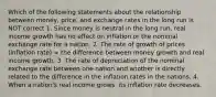 Which of the following statements about the relationship between money, price, and exchange rates in the long run is NOT correct 1. Since money is neutral in the long run, real income growth has no effect on inflation or the nominal exchange rate for a nation. 2. The rate of growth of prices (inflation rate) = the difference between money growth and real income growth. 3. The rate of depreciation of the nominal exchange rate between one nation and another is directly related to the difference in the inflation rates in the nations. 4. When a nation's real income grows, its inflation rate decreases.