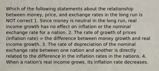 Which of the following statements about the relationship between money, price, and exchange rates in the long run is NOT correct 1. Since money is neutral in the long run, real income growth has no effect on inflation or the nominal exchange rate for a nation. 2. The rate of growth of prices (inflation rate) = the difference between money growth and real income growth. 3. The rate of depreciation of the nominal exchange rate between one nation and another is directly related to the difference in the inflation rates in the nations. 4. When a nation's real income grows, its inflation rate decreases.