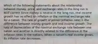 Which of the following statements about the relationship between money, price, and exchange rates in the long run is NOT correct Since money is neutral in the long run, real income growth has no effect on inflation or the nominal exchange rate for a nation. The rate of growth of prices (inflation rate) = the difference between money growth and real income growth. The rate of depreciation of the nominal exchange rate between one nation and another is directly related to the difference in the inflation rates in the nations. When a nation's real income grows, its inflation rate decreases.