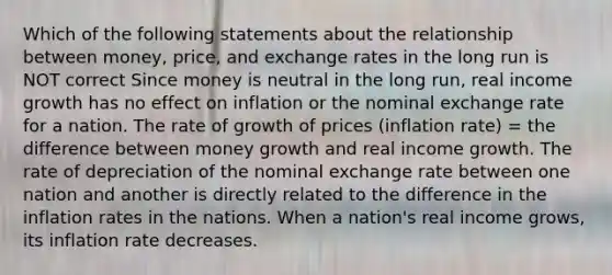 Which of the following statements about the relationship between money, price, and exchange rates in the long run is NOT correct Since money is neutral in the long run, real income growth has no effect on inflation or the nominal exchange rate for a nation. The rate of growth of prices (inflation rate) = the difference between money growth and real income growth. The rate of depreciation of the nominal exchange rate between one nation and another is directly related to the difference in the inflation rates in the nations. When a nation's real income grows, its inflation rate decreases.