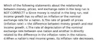 Which of the following statements about the relationship between money, prices, and exchange rates in the long run is NOT CORRECT? a.Since money is neutral in the long run, real income growth has no effect on inflation or the nominal exchange rate for a nation. b.The rate of growth of prices (inflation rate) = the difference between money growth and real income growth. c.The rate of depreciation of the nominal exchange rate between one nation and another is directly related to the difference in the inflation rates in the nations. d.When a nation's real income grows, its inflation rate decreases.