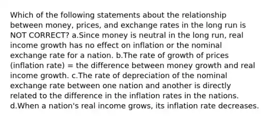 Which of the following statements about the relationship between money, prices, and exchange rates in the long run is NOT CORRECT? a.Since money is neutral in the long run, real income growth has no effect on inflation or the nominal exchange rate for a nation. b.The rate of growth of prices (inflation rate) = the difference between money growth and real income growth. c.The rate of depreciation of the nominal exchange rate between one nation and another is directly related to the difference in the inflation rates in the nations. d.When a nation's real income grows, its inflation rate decreases.