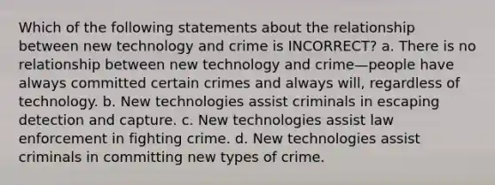 Which of the following statements about the relationship between new technology and crime is INCORRECT? a. There is no relationship between new technology and crime—people have always committed certain crimes and always will, regardless of technology. b. New technologies assist criminals in escaping detection and capture. c. New technologies assist law enforcement in fighting crime. d. New technologies assist criminals in committing new types of crime.