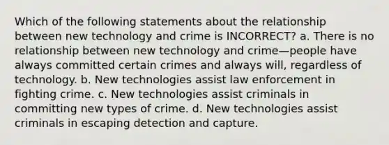 Which of the following statements about the relationship between new technology and crime is INCORRECT? a. There is no relationship between new technology and crime—people have always committed certain crimes and always will, regardless of technology. b. New technologies assist law enforcement in fighting crime. c. New technologies assist criminals in committing new types of crime. d. New technologies assist criminals in escaping detection and capture.