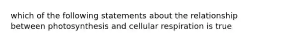 which of the following statements about the relationship between photosynthesis and cellular respiration is true