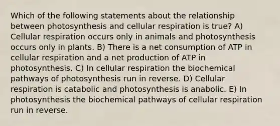 Which of the following statements about the relationship between photosynthesis and cellular respiration is true? A) Cellular respiration occurs only in animals and photosynthesis occurs only in plants. B) There is a net consumption of ATP in cellular respiration and a net production of ATP in photosynthesis. C) In cellular respiration the biochemical pathways of photosynthesis run in reverse. D) Cellular respiration is catabolic and photosynthesis is anabolic. E) In photosynthesis the biochemical pathways of cellular respiration run in reverse.