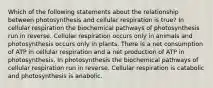 Which of the following statements about the relationship between photosynthesis and cellular respiration is true? In cellular respiration the biochemical pathways of photosynthesis run in reverse. Cellular respiration occurs only in animals and photosynthesis occurs only in plants. There is a net consumption of ATP in cellular respiration and a net production of ATP in photosynthesis. In photosynthesis the biochemical pathways of cellular respiration run in reverse. Cellular respiration is catabolic and photosynthesis is anabolic.