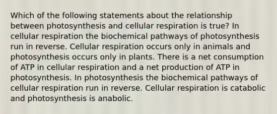 Which of the following statements about the relationship between photosynthesis and <a href='https://www.questionai.com/knowledge/k1IqNYBAJw-cellular-respiration' class='anchor-knowledge'>cellular respiration</a> is true? In cellular respiration the biochemical pathways of photosynthesis run in reverse. Cellular respiration occurs only in animals and photosynthesis occurs only in plants. There is a net consumption of ATP in cellular respiration and a net production of ATP in photosynthesis. In photosynthesis the biochemical pathways of cellular respiration run in reverse. Cellular respiration is catabolic and photosynthesis is anabolic.