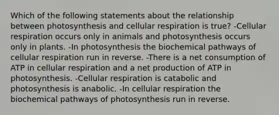 Which of the following statements about the relationship between photosynthesis and cellular respiration is true? -Cellular respiration occurs only in animals and photosynthesis occurs only in plants. -In photosynthesis the biochemical pathways of cellular respiration run in reverse. -There is a net consumption of ATP in cellular respiration and a net production of ATP in photosynthesis. -Cellular respiration is catabolic and photosynthesis is anabolic. -In cellular respiration the biochemical pathways of photosynthesis run in reverse.