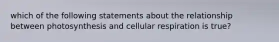 which of the following statements about the relationship between photosynthesis and cellular respiration is true?