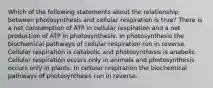 Which of the following statements about the relationship between photosynthesis and cellular respiration is true? There is a net consumption of ATP in cellular respiration and a net production of ATP in photosynthesis. In photosynthesis the biochemical pathways of cellular respiration run in reverse. Cellular respiration is catabolic and photosynthesis is anabolic. Cellular respiration occurs only in animals and photosynthesis occurs only in plants. In cellular respiration the biochemical pathways of photosynthesis run in reverse.