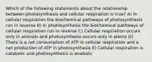 Which of the following statements about the relationship between photosynthesis and cellular respiration is true? A) In cellular respiration the biochemical pathways of photosynthesis run in reverse B) In photosynthesis the biochemical pathways of cellular respiration run in reverse C) Cellular respiration occurs only in animals and photosynthesis occurs only in plants D) There is a net consumption of ATP in cellular respiration and a net production of ATP in photosynthesis E) Cellular respiration is catabolic and photosynthesis is anabolic