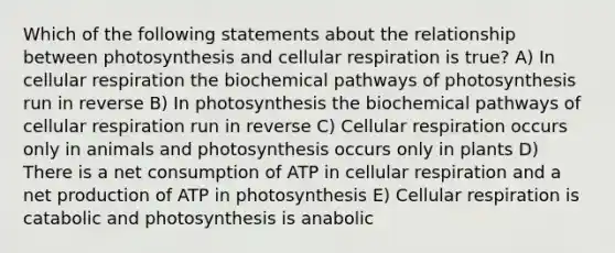 Which of the following statements about the relationship between photosynthesis and cellular respiration is true? A) In cellular respiration the biochemical pathways of photosynthesis run in reverse B) In photosynthesis the biochemical pathways of cellular respiration run in reverse C) Cellular respiration occurs only in animals and photosynthesis occurs only in plants D) There is a net consumption of ATP in cellular respiration and a net production of ATP in photosynthesis E) Cellular respiration is catabolic and photosynthesis is anabolic