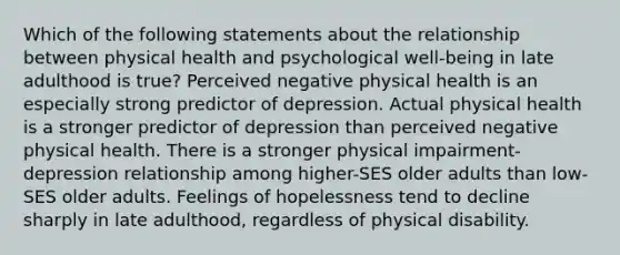 Which of the following statements about the relationship between physical health and psychological well-being in late adulthood is true? Perceived negative physical health is an especially strong predictor of depression. Actual physical health is a stronger predictor of depression than perceived negative physical health. There is a stronger physical impairment-depression relationship among higher-SES older adults than low-SES older adults. Feelings of hopelessness tend to decline sharply in late adulthood, regardless of physical disability.