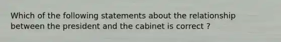 Which of the following statements about the relationship between the president and the cabinet is correct ?