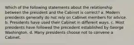 Which of the following statements about the relationship between the president and the Cabinet is correct? a. Modern presidents generally do not rely on Cabinet members for advice. b. Presidents have used their Cabinet in different ways. c. Most presidents have followed the precedent established by George Washington. d. Many presidents choose not to convene a Cabinet.