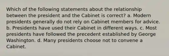 Which of the following statements about the relationship between the president and the Cabinet is correct? a. Modern presidents generally do not rely on Cabinet members for advice. b. Presidents have used their Cabinet in different ways. c. Most presidents have followed the precedent established by George Washington. d. Many presidents choose not to convene a Cabinet.