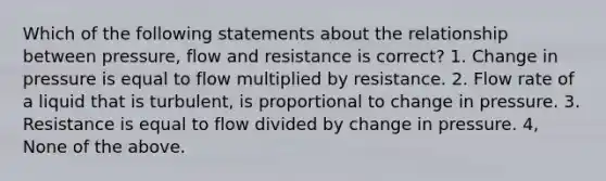 Which of the following statements about the relationship between pressure, flow and resistance is correct? 1. Change in pressure is equal to flow multiplied by resistance. 2. Flow rate of a liquid that is turbulent, is proportional to change in pressure. 3. Resistance is equal to flow divided by change in pressure. 4, None of the above.