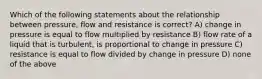 Which of the following statements about the relationship between pressure, flow and resistance is correct? A) change in pressure is equal to flow multiplied by resistance B) flow rate of a liquid that is turbulent, is proportional to change in pressure C) resistance is equal to flow divided by change in pressure D) none of the above