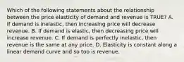 Which of the following statements about the relationship between the price elasticity of demand and revenue is TRUE? A. If demand is inelastic, then increasing price will decrease revenue. B. If demand is elastic, then decreasing price will increase revenue. C. If demand is perfectly inelastic, then revenue is the same at any price. D. Elasticity is constant along a linear demand curve and so too is revenue.