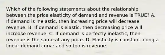 Which of the following statements about the relationship between the price elasticity of demand and revenue is TRUE? A. If demand is inelastic, then increasing price will decrease revenue. B. If demand is elastic, then decreasing price will increase revenue. C. If demand is perfectly inelastic, then revenue is the same at any price. D. Elasticity is constant along a linear demand curve and so too is revenue.