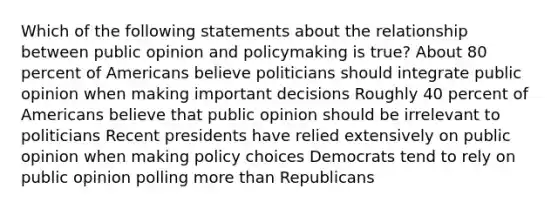 Which of the following statements about the relationship between public opinion and policymaking is true? About 80 percent of Americans believe politicians should integrate public opinion when making important decisions Roughly 40 percent of Americans believe that public opinion should be irrelevant to politicians Recent presidents have relied extensively on public opinion when making policy choices Democrats tend to rely on public opinion polling more than Republicans