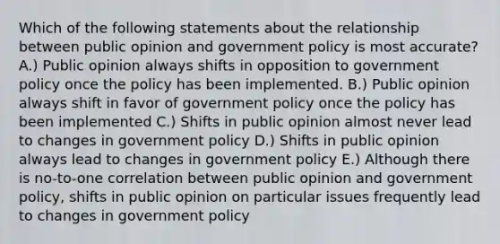 Which of the following statements about the relationship between public opinion and government policy is most accurate? A.) Public opinion always shifts in opposition to government policy once the policy has been implemented. B.) Public opinion always shift in favor of government policy once the policy has been implemented C.) Shifts in public opinion almost never lead to changes in government policy D.) Shifts in public opinion always lead to changes in government policy E.) Although there is no-to-one correlation between public opinion and government policy, shifts in public opinion on particular issues frequently lead to changes in government policy