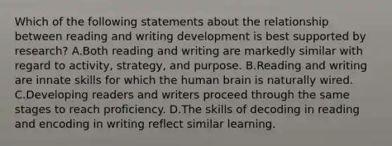 Which of the following statements about the relationship between reading and writing development is best supported by research? A.Both reading and writing are markedly similar with regard to activity, strategy, and purpose. B.Reading and writing are innate skills for which the human brain is naturally wired. C.Developing readers and writers proceed through the same stages to reach proficiency. D.The skills of decoding in reading and encoding in writing reflect similar learning.