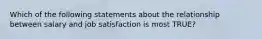 Which of the following statements about the relationship between salary and job satisfaction is most TRUE?