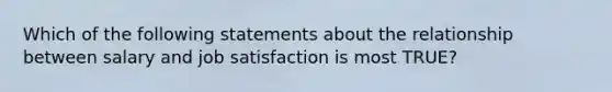 Which of the following statements about the relationship between salary and job satisfaction is most TRUE?