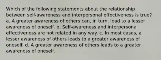 Which of the following statements about the relationship between self-awareness and interpersonal effectiveness is true? a. A greater awareness of others can, in turn, lead to a lesser awareness of oneself. b. Self-awareness and interpersonal effectiveness are not related in any way. c. In most cases, a lesser awareness of others leads to a greater awareness of oneself. d. A greater awareness of others leads to a greater awareness of oneself.