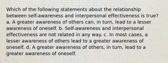 Which of the following statements about the relationship between self-awareness and interpersonal effectiveness is true? a. A greater awareness of others can, in turn, lead to a lesser awareness of oneself. b. Self-awareness and interpersonal effectiveness are not related in any way. c. In most cases, a lesser awareness of others lead to a greater awareness of oneself. d. A greater awareness of others, in turn, lead to a greater awareness of oneself.