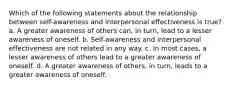 Which of the following statements about the relationship between self-awareness and interpersonal effectiveness is true? a. A greater awareness of others can, in turn, lead to a lesser awareness of oneself. b. Self-awareness and interpersonal effectiveness are not related in any way. c. In most cases, a lesser awareness of others lead to a greater awareness of oneself. d. A greater awareness of others, in turn, leads to a greater awareness of oneself.