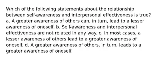 Which of the following statements about the relationship between self-awareness and interpersonal effectiveness is true? a. A greater awareness of others can, in turn, lead to a lesser awareness of oneself. b. Self-awareness and interpersonal effectiveness are not related in any way. c. In most cases, a lesser awareness of others lead to a greater awareness of oneself. d. A greater awareness of others, in turn, leads to a greater awareness of oneself.