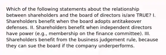 Which of the following statements about the relationship between shareholders and the board of directors is/are TRUE? I. Shareholders benefit when the board adopts antitakeover defenses. II. Shareholders benefit when independent directors have power (e.g., membership on the finance committee). III. Shareholders benefit from the business judgement rule, because they can sue the board if the company underperforms.