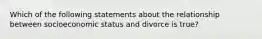 Which of the following statements about the relationship between socioeconomic status and divorce is true?