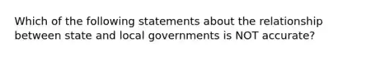 Which of the following statements about the relationship between state and local governments is NOT accurate?