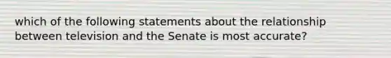 which of the following statements about the relationship between television and the Senate is most accurate?