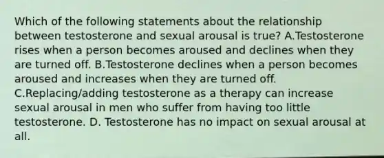 Which of the following statements about the relationship between testosterone and sexual arousal is true? A.Testosterone rises when a person becomes aroused and declines when they are turned off. B.Testosterone declines when a person becomes aroused and increases when they are turned off. C.Replacing/adding testosterone as a therapy can increase sexual arousal in men who suffer from having too little testosterone. D. Testosterone has no impact on sexual arousal at all.