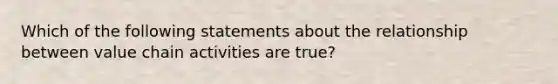 Which of the following statements about the relationship between value chain activities are true?